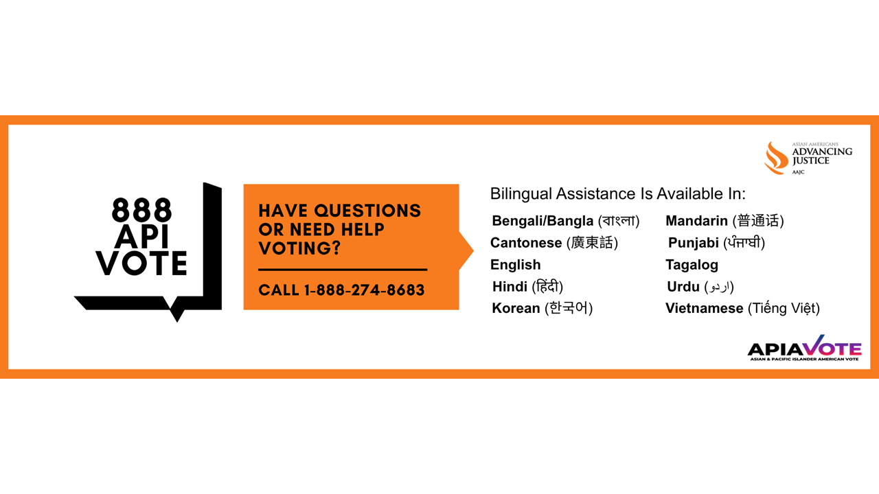Advancing Justice | AAJC and APIA Vote run a hotline where voters can get answers to their questions about voting and receive assistance in nine Asian languages. Call 1-888-API-VOTE or 1-888-274-8683 for assistance.