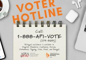 Have questions or need help voting? Call 1-888-API-VOTE (1-888-274-8683). Bilingual assistance is available in English, Mandarin (普通話), Cantonese (廣東話), Korean (한국어), Vietnamese (tiếng Việt), Tagalog, Urdu  (اردو), Hindi (हिंदी), and Bengali/Bangla (বাংলা).