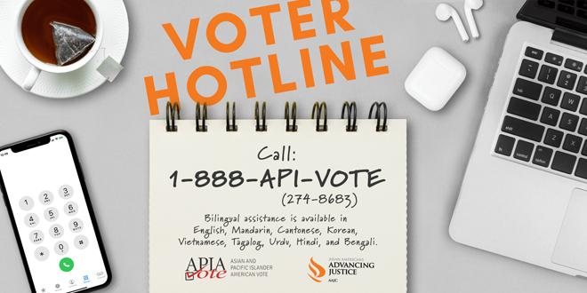 Advancing Justice | AAJC and APIA Vote run a hotline where voters can get answers to their questions about voting and receive assistance in nine Asian languages. Call 1-888-API-VOTE or 1-888-274-8683 for assistance.