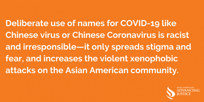 Deliberate use of names for COVID-19 like Chinese virus or Chinese Coronavirus is racist and irresponsible—it only spreads stigma and fear, and increases the violent xenophobic attacks on the Asian American community.