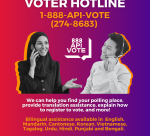 Advancing Justice | AAJC and APIA Vote run a hotline where voters can get answers to their questions about voting and receive assistance in nine Asian languages. Call 1-888-API-VOTE or 1-888-274-8683 for assistance.